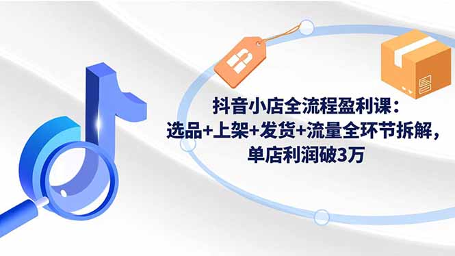 抖音小店全流程盈利课：选品+上架+发货+流量全环节拆解，单店利润破3万-创米星球V8.1